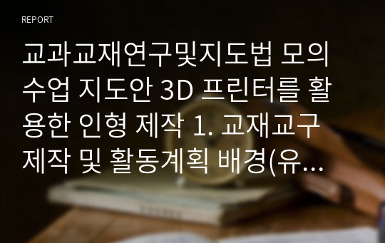 교과교재연구및지도법 모의수업 지도안 3D 프린터를 활용한 인형 제작 1. 교재교구 제작 및 활동계획 배경(유아의 사전 경험 및 놀이 경험과 교사의 지원) 2. 교재교구 제작 및 활동계획안