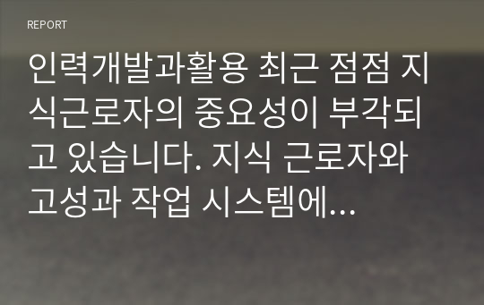 인력개발과활용 최근 점점 지식근로자의 중요성이 부각되고 있습니다. 지식 근로자와 고성과 작업 시스템에 대하여 각각 설명하고, 기업들이 지식 근로자들을 보다 잘 활용할 수 있는 방안을 제시하고 그 사례를 하나 소개하시오.