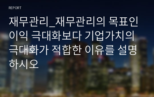 재무관리_재무관리의 목표인 이익 극대화보다 기업가치의 극대화가 적합한 이유를 설명하시오