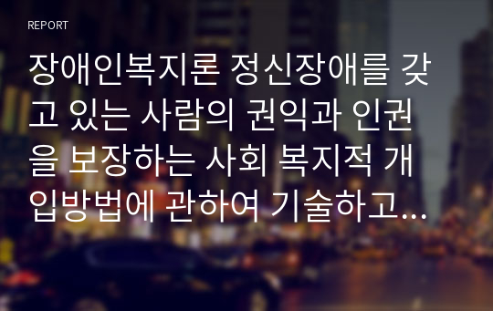 장애인복지론 정신장애를 갖고 있는 사람의 권익과 인권을 보장하는 사회 복지적 개입방법에 관하여 기술하고 자신의 견해를 제시하시오.