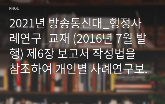 2021년 방송통신대_행정사례연구_교재 (2016년 7월 발행) 제6장 보고서 작성법을 참조하여 개인별 사례연구보고서를 작성하시오.