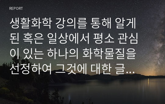 생활화학 강의를 통해 알게 된 혹은 일상에서 평소 관심이 있는 하나의 화학물질을 선정하여 그것에 대한 글을 작성