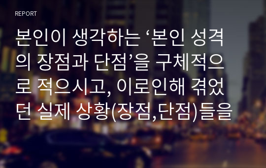 본인이 생각하는 ‘본인 성격의 장점과 단점’을 구체적으로 적으시고, 이로인해 겪었던 실제 상황(장점,단점)들을