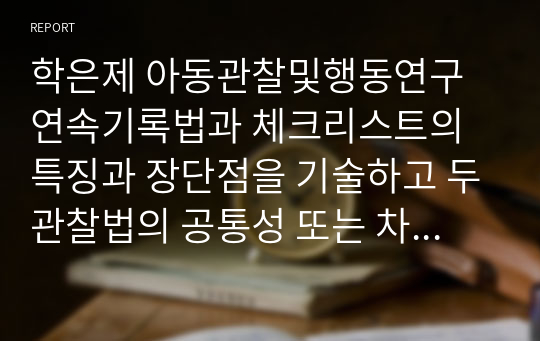 학은제 아동관찰및행동연구 연속기록법과 체크리스트의 특징과 장단점을 기술하고 두관찰법의 공통성 또는 차이점을 비교하여 설명하시오