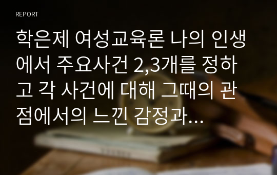 학은제 여성교육론 나의 인생에서 주요사건 2,3개를 정하고 각 사건에 대해 그때의 관점에서의 느낀 감정과 한 행동을 쓰고, 여성교육론 수업을 들은 후의 양성 평등 이해적 관점으로 재해석하여 서술하시오.