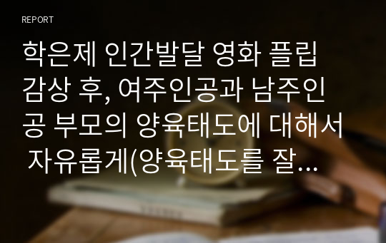 학은제 인간발달 영화 플립 감상 후, 여주인공과 남주인공 부모의 양육태도에 대해서 자유롭게(양육태도를 잘 보여주는 장면 및 자신의 생각 등) 작성하기