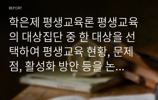 학은제 평생교육론 평생교육의 대상집단 중 한 대상을 선택하여 평생교육 현황, 문제점, 활성화 방안 등을 논의하시오.