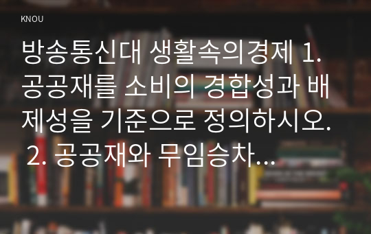 방송통신대 생활속의경제 1. 공공재를 소비의 경합성과 배제성을 기준으로 정의하시오. 2. 공공재와 무임승차자 문제를 설명하시오. 3. 규모의 경제를 생산량과 평균 비용의 관계에서 설명하시오. 4. 규모의 경제가 있는 경우 나타날 수 있는 시장의 특징을 설명하시오. 5. 범위의 경제를 생산품과 생산 비용의 관계에서 설명하시오. (1)