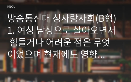 방송통신대 성사랑사회(B형) 1. 여성 남성으로 살아오면서 힘들거나 어려운 점은 무엇이었으며 현재에도 영향을 받고 있는지 서술하시오. 2. 내가 살고 있는 지역사회에서 어떠한 변화가 있으며 성평등 사회가 될지 서술하시오.