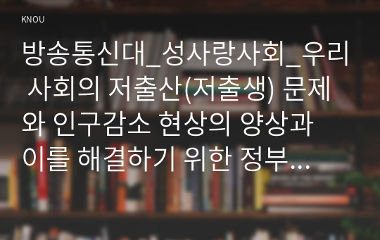 방송통신대_성사랑사회_우리 사회의 저출산(저출생) 문제와 인구감소 현상의 양상과 이를 해결하기 위한 정부의 노력에 대해서 살펴보고, 이러한 문제와 해결 노력을 재생산정치의 관점에서 비판적으로 서술하시오. (2)