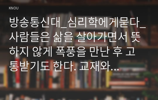 방송통신대_심리학에게묻다_사람들은 삶을 살아가면서 뜻하지 않게 폭풍을 만난 후 고통받기도 한다. 교재와 영상강의 10장의 삶의 폭풍 지나가기를 참고하여(기타 자료 참고 가능), 외상후 스트레스 장애에 대해 설명한 후, 외상을 극복하고 외상 후 성장을 이루기 위해 할 수 있는 일이 무엇인지 내가 생각하는 방법을 제시하시오. (2)