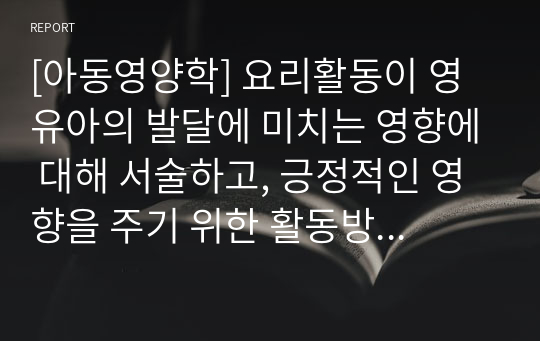 [아동영양학] 요리활동이 영유아의 발달에 미치는 영향에 대해 서술하고, 긍정적인 영향을 주기 위한 활동방법에 대해 생각해봅시다.