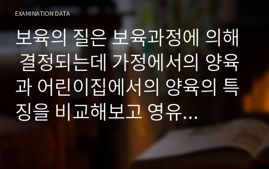 보육의 질은 보육과정에 의해 결정되는데 가정에서의 양육과 어린이집에서의 양육의 특징을 비교해보고 영유아기의 애착형성과 질에 대해 본인의 의견과 함께 기술해보시오.