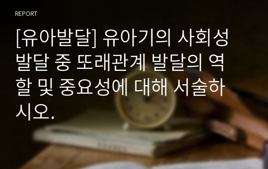 [유아발달] 유아기의 사회성발달 중 또래관계 발달의 역할 및 중요성에 대해 서술하시오.