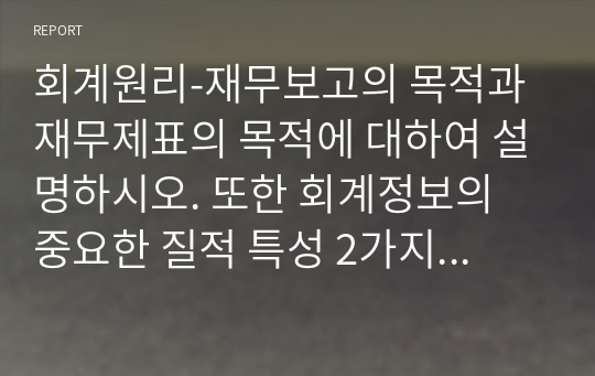 회계원리-재무보고의 목적과 재무제표의 목적에 대하여 설명하시오. 또한 회계정보의 중요한 질적 특성 2가지에 대한 세부적인 설명과 질적 특성간의 관계를 들어 설명하고 본인의 의견을 제시하시오.