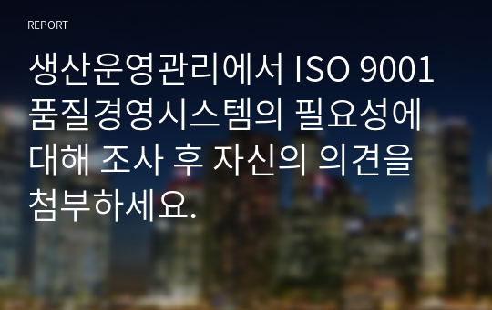 생산운영관리에서 ISO 9001 품질경영시스템의 필요성에 대해 조사 후 자신의 의견을 첨부하세요.