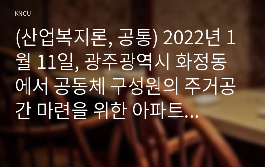 (산업복지론, 공통) 2022년 1월 11일, 광주광역시 화정동에서 공동체 구성원의 주거공간 마련을 위한 아파트 공사현장에서 붕괴사고가 발생하여 많은 인명피해는 물론 사회적 충격을 가져왔다. 이 사고는 전형적으로 작업장의 위험이 사회적 위험으로 확장되는 모습이며 기업의 책임과 국가의 책임이 간과된 형태이다. 이 사고에서 안전과 행복, 복리후생을 박탈당하고