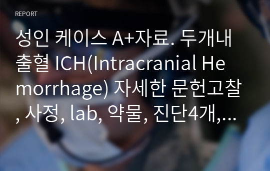 성인 케이스 A+자료. 두개내출혈 ICH(Intracranial Hemorrhage) 자세한 문헌고찰, 사정, lab, 약물, 진단4개, 과정4개