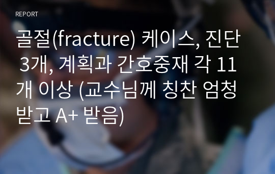 골절(fracture) 케이스, 진단 3개, 계획과 간호중재 각 11개 이상 (교수님께 칭찬 엄청 받고 A+ 받음)