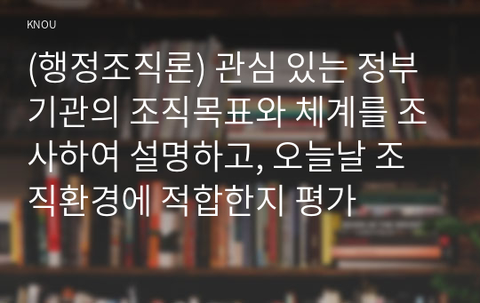 (행정조직론) 관심 있는 정부기관의 조직목표와 체계를 조사하여 설명하고, 오늘날 조직환경에 적합한지 평가