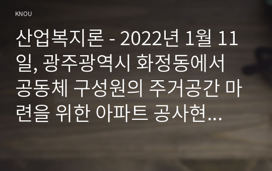 산업복지론 - 2022년 1월 11일, 광주광역시 화정동에서 공동체 구성원의 주거공간 마련을 위한 아파트 공사현장에서 붕괴사고가 발생하여 많은 인명피해는 물론 사회적 충격을 가져왔다.