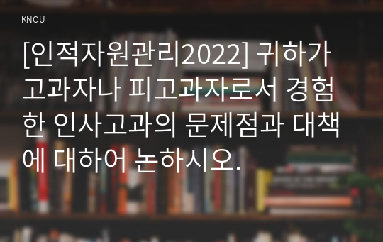 [인적자원관리2022] 귀하가 고과자나 피고과자로서 경험한 인사고과의 문제점과 대책에 대하어 논하시오.