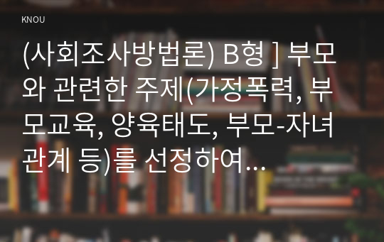 (사회조사방법론) B형 ] 부모와 관련한 주제(가정폭력, 부모교육, 양육태도, 부모-자녀 관계 등)를 선정하여 연구계획서