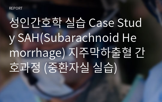 성인간호학 실습 Case Study SAH(Subarachnoid Hemorrhage) 지주막하출혈 간호과정 (중환자실 실습)