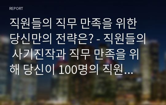 직원들의 직무 만족을 위한 당신만의 전략은? - 직원들의 사기진작과 직무 만족을 위해 당신이 100명의 직원을 둔 CEO라는 가정 하에 생각을 정리하시오.