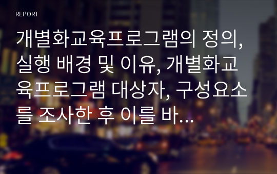 개별화교육프로그램의 정의, 실행 배경 및 이유, 개별화교육프로그램 대상자, 구성요소를 조사한 후 이를 바탕으로 IEP에