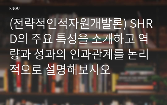 (전략적인적자원개발론) SHRD의 주요 특성을 소개하고 역량과 성과의 인과관계를 논리적으로 설명해보시오