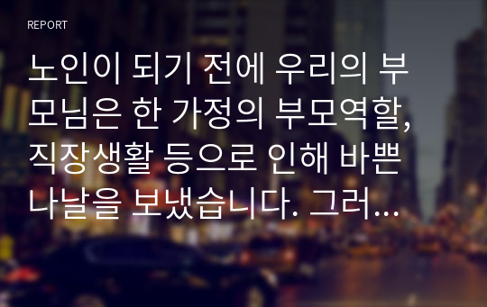 노인이 되기 전에 우리의 부모님은 한 가정의 부모역할, 직장생활 등으로 인해 바쁜 나날을 보냈습니다. 그러나 막상 노인이 되니 아이들은 장성해서 분가하였고 퇴사 후 직장에서 보냈던 시간을 어떻게 보내야 할지 고민에 빠지게 됩니다. 이 많은 시간을 어떻게 채워야 할지 각자 노인이 되었다는 가정 하에 작성해봅니다.