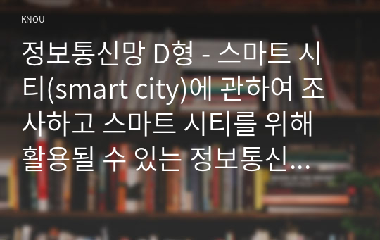 정보통신망 D형 - 스마트 시티(smart city)에 관하여 조사하고 스마트 시티를 위해 활용될 수 있는 정보통신 기술에 관하여 서술