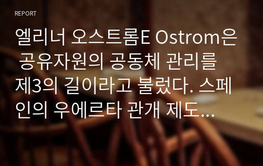 엘리너 오스트롬E Ostrom은 공유자원의 공동체 관리를 제3의 길이라고 불렀다. 스페인의 우에르타 관개 제도를 예로 들어 제3의 길이란 무엇인가 설명하라. 또한 어떠한 조건이 갖추어지면 제3의 길이 성공할 수 있을지에 대해 설명하라. 이를 응용한다면 우리 주위에서 공유자원의 비극을 해결하기 위해 어떤 시도가 가능할까?