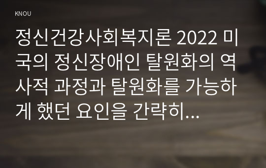 정신건강사회복지론 2022 미국의 정신장애인 탈원화의 역사적 과정과 탈원화를 가능하게 했던 요인을 간략히 설명하고 우리나라에서 정신장애인 장기 수용구조를 해소할 수 있는 정책방안 3가지를 제시하시오.