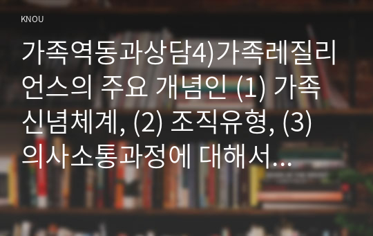 가족역동과상담4)가족레질리언스의 주요 개념인 (1) 가족신념체계, (2) 조직유형, (3) 의사소통과정에 대해서 적절하고 구체적인 예시를 들어 서술하시오.