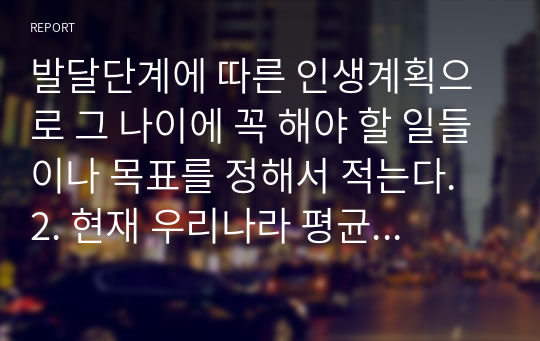 발달단계에 따른 인생계획으로 그 나이에 꼭 해야 할 일들이나 목표를 정해서 적는다. 2. 현재 우리나라 평균수명이 여성 84세, 남성 77.2세로 80세까지 산다고 가정하고 계획세우기.(자신의 희망수명을 중심으로 작성해보기) 3. 가족, 건강, 직업. 인간관계, 결혼 등의 내용을 세분화 시켜서 적는다.