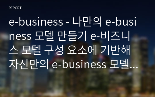 e-business - 나만의 e-business 모델 만들기 e-비즈니스 모델 구성 요소에 기반해 자신만의 e-business 모델을 만들기