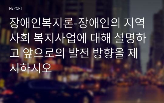 장애인복지론-장애인의 지역사회 복지사업에 대해 설명하고 앞으로의 발전 방향을 제시하시오