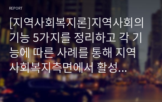 [지역사회복지론]지역사회의 기능 5가지를 정리하고 각 기능에 따른 사례를 통해 지역사회복지측면에서 활성화방안을 제시하시오