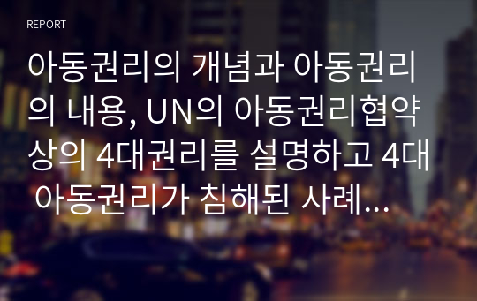 아동권리의 개념과 아동권리의 내용, UN의 아동권리협약상의 4대권리를 설명하고 4대 아동권리가 침해된 사례를 조사한 후 아동권리 보장을 위한 방안을 서술하시오