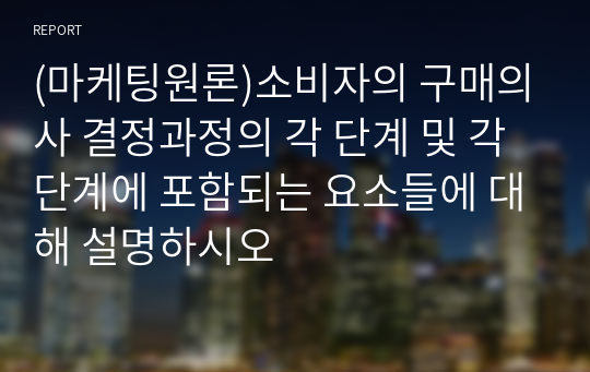 (마케팅원론)소비자의 구매의사 결정과정의 각 단계 및 각 단계에 포함되는 요소들에 대해 설명하시오