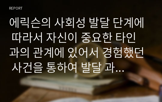 에릭슨의 사회성 발달 단계에 따라서 자신이 중요한 타인과의 관계에 있어서 경험했던 사건을 통하여 발달 과업 성취에 어떠한 영향을 받고 주었는지 단계별로 서술해 보시오.