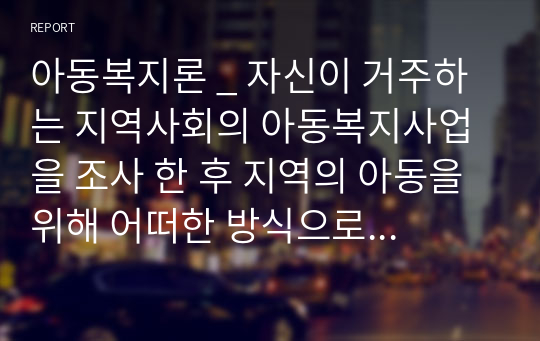 아동복지론 _ 자신이 거주하는 지역사회의 아동복지사업을 조사 한 후 지역의 아동을 위해 어떠한 방식으로 변화되어 왔는지 분석해 보고 더 나은 아동복지를 위해 개선되어야 할지를 기술하시오