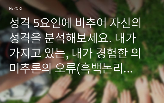 성격 5요인에 비추어 자신의 성격을 분석해보세요. 내가 가지고 있는, 내가 경험한 의미추론의 오류(흑백논리적 사고, 과잉일반화,정신적 여과, 의미확대 또는 축소, 개인화, 잘못된 명명, 독심술적 사고, 예언자적 사고) 중 3~4가지 현상에 대해 구체적 예시를 들고 분석해보세요.