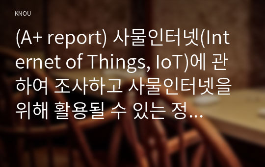 (A+ report) 사물인터넷(Internet of Things, IoT)에 관하여 조사하고 사물인터넷을 위해 활용될 수 있는 정보통신 기술에 관하여 서술하시오.