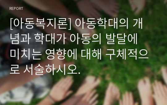 [아동복지론] 아동학대의 개념과 학대가 아동의 발달에 미치는 영향에 대해 구체적으로 서술하시오.