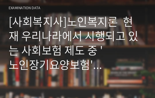 [사회복지사]노인복지론  현재 우리나라에서 시행되고 있는 사회보험 제도 중 &#039;노인장기요양보험&#039; 에 관하여 문제점으로 생각될 수 있는 부분을 언급하고 그 문제를 해결하기 위한 대안에 대하여 본인의 생각을 중심으로 서술하시오