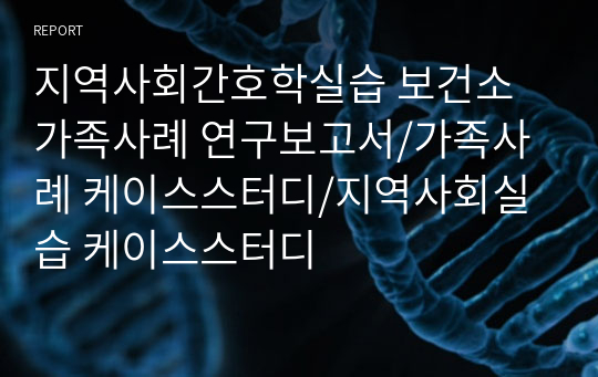 지역사회간호학실습 보건소 가족사례 연구보고서/가족사례 케이스스터디/지역사회실습 케이스스터디