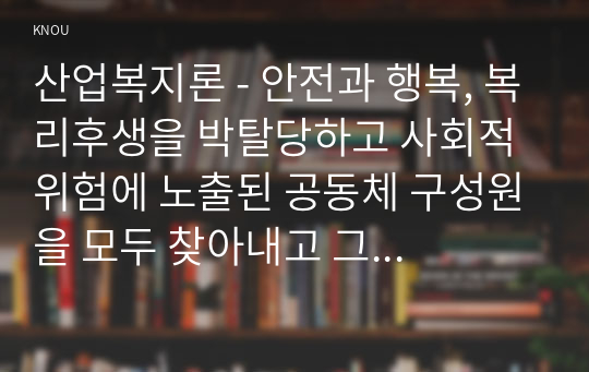 산업복지론 - 안전과 행복, 복리후생을 박탈당하고 사회적 위험에 노출된 공동체 구성원을 모두 찾아내고 그 구조적 원인에 대해 설명